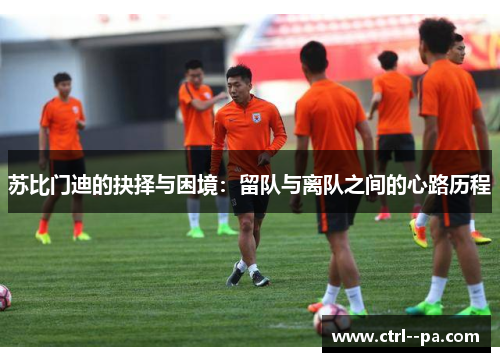 苏比门迪的抉择与困境:留队与离队之间的心路历程 苏比门迪的抉择与困境:留队与离队之间的心路历程