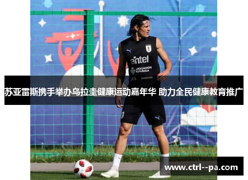 苏亚雷斯携手举办乌拉圭健康运动嘉年华 助力全民健康教育推广 苏亚雷斯携手举办乌拉圭健康运动嘉年华 助力全民健康教育推广