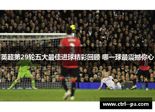 英超第29轮五大最佳进球精彩回顾 哪一球最震撼你心