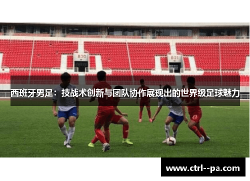 西班牙男足:技战术创新与团队协作展现出的世界级足球魅力 西班牙男足:技战术创新与团队协作展现出的世界级足球魅力