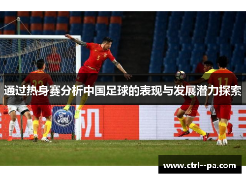 通过热身赛分析中国足球的表现与发展潜力探索 通过热身赛分析中国足球的表现与发展潜力探索