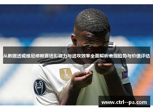 从数据透视维尼修斯赛场影响力与进攻效率全面解析表现趋势与价值评估