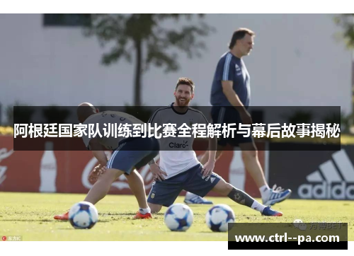 阿根廷国家队训练到比赛全程解析与幕后故事揭秘