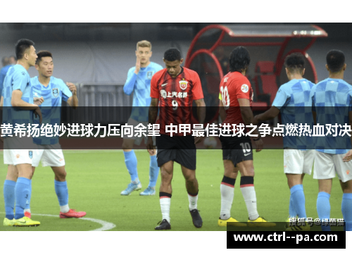 黄希扬绝妙进球力压向余望 中甲最佳进球之争点燃热血对决