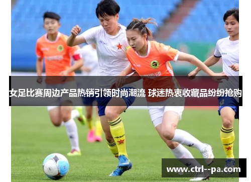 女足比赛周边产品热销引领时尚潮流 球迷热衷收藏品纷纷抢购 女足比赛周边产品热销引领时尚潮流 球迷热衷收藏品纷纷抢购