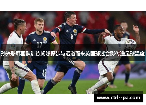 孙兴慜韩国队训练间隙停步与远道而来英国球迷合影传递足球温度