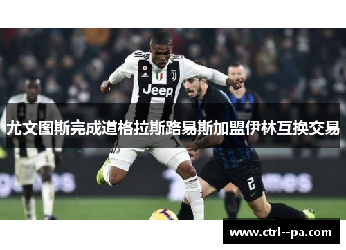 尤文图斯完成道格拉斯路易斯加盟伊林互换交易 尤文图斯完成道格拉斯路易斯加盟伊林互换交易