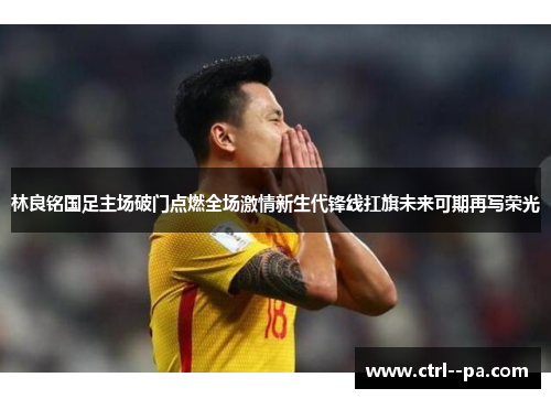 林良铭国足主场破门点燃全场激情新生代锋线扛旗未来可期再写荣光