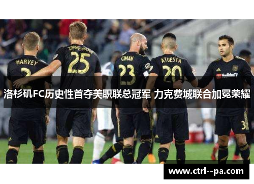 洛杉矶FC历史性首夺美职联总冠军 力克费城联合加冕荣耀 洛杉矶FC历史性首夺美职联总冠军 力克费城联合加冕荣耀