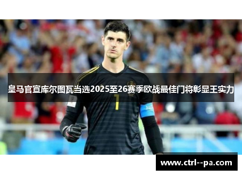 皇马官宣库尔图瓦当选2025至26赛季欧战最佳门将彰显王实力