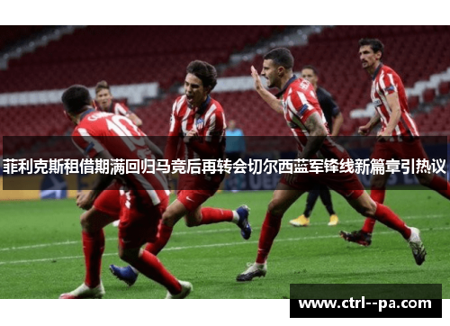菲利克斯租借期满回归马竞后再转会切尔西蓝军锋线新篇章引热议