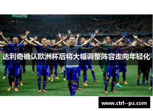 达利奇确认欧洲杯后将大幅调整阵容走向年轻化