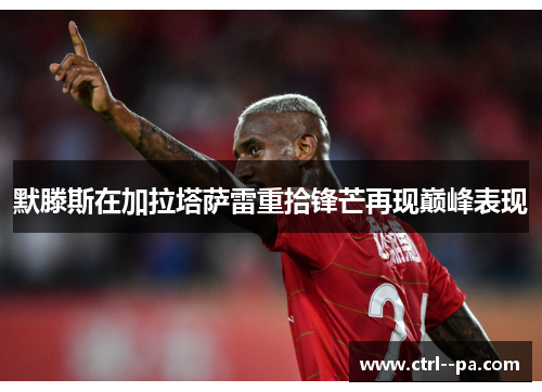 默滕斯在加拉塔萨雷重拾锋芒再现巅峰表现