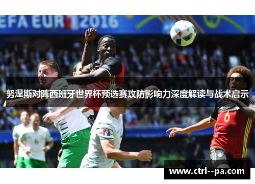 努涅斯对阵西班牙世界杯预选赛攻防影响力深度解读与战术启示 努涅斯对阵西班牙世界杯预选赛攻防影响力深度解读与战术启示