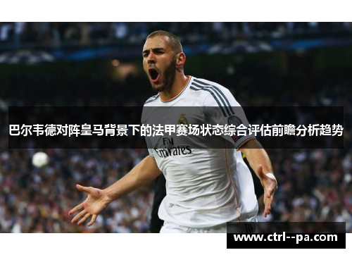 巴尔韦德对阵皇马背景下的法甲赛场状态综合评估前瞻分析趋势 巴尔韦德对阵皇马背景下的法甲赛场状态综合评估前瞻分析趋势